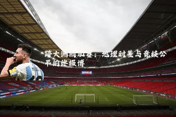 跨大洲附加赛:地理时差与竞技公平的终极博弈
