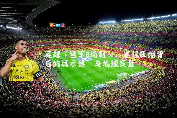 英超「冠军8场制」:赛程压缩背后的战术博弈与地理变量