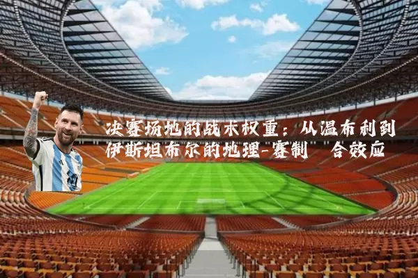 决赛场地的战术权重：从温布利到伊斯坦布尔的地理-赛制耦合效应